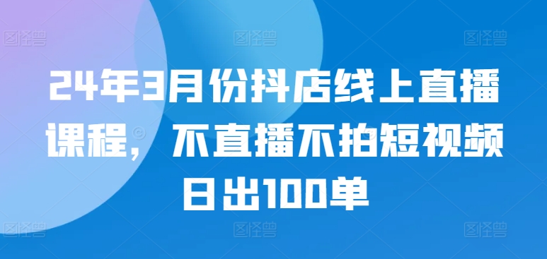 24年3月份抖店线上直播课程，不直播不拍短视频日出100单-坡途网络